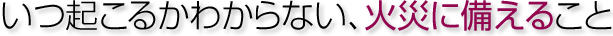 いつ起こるかわからない、火災に備えること