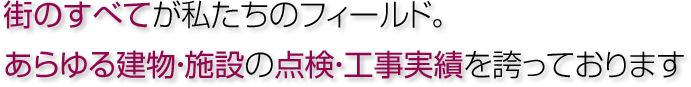 街のすべてが私たちのフィールド。あらゆる建物・施設の点検・工事実績を誇っております